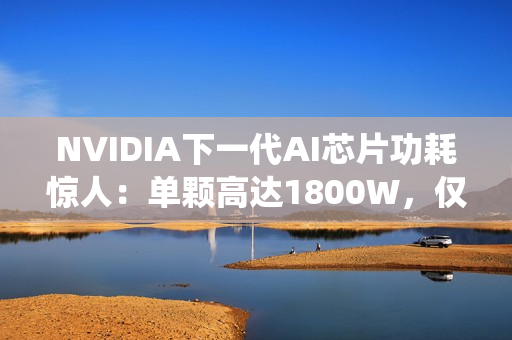 NVIDIA下一代AI芯片功耗惊人：单颗高达1800W，仅液冷系统就需40万元