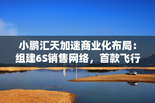 小鹏汇天加速商业化布局：组建6S销售网络，首款飞行汽车订单已超7000台