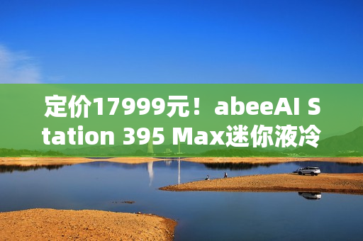 定价17999元！abeeAI Station 395 Max迷你液冷AI工作站今天开售！