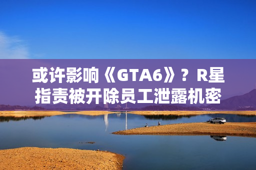 或许影响《GTA6》？R星指责被开除员工泄露机密