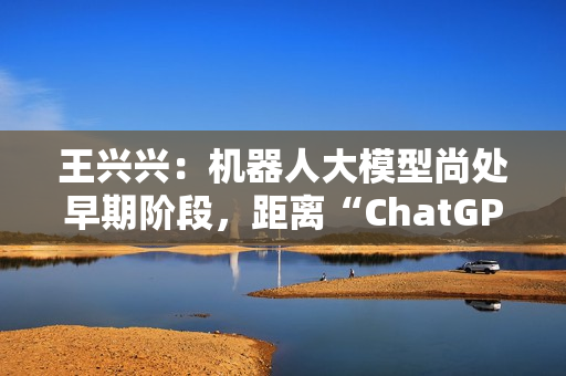 王兴兴：机器人大模型尚处早期阶段，距离“ChatGPT 时刻”还有距离