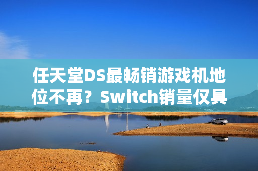 任天堂DS最畅销游戏机地位不再？Switch销量仅具些微差距再创里程碑