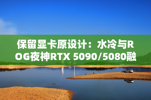 保留显卡原设计：水冷与ROG夜神RTX 5090/5080融为一体！管线全隐藏