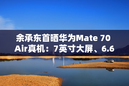 余承东首晒华为Mate 70 Air真机：7英寸大屏、6.6mm机身