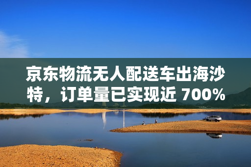 京东物流无人配送车出海沙特，订单量已实现近 700% 的增长