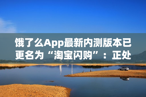 饿了么App最新内测版本已更名为“淘宝闪购”：正处于灰度测试阶段