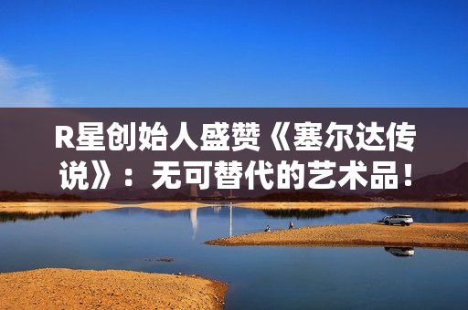 R星创始人盛赞《塞尔达传说》：无可替代的艺术品！