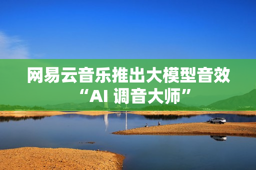 网易云音乐推出大模型音效“AI 调音大师”
