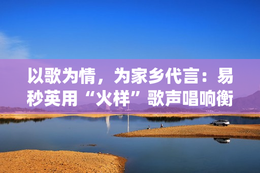 以歌为情，为家乡代言：易秒英用“火样”歌声唱响衡阳新韵(以歌为名)