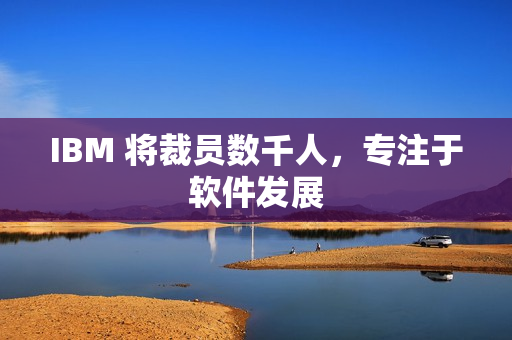 IBM 将裁员数千人，专注于软件发展