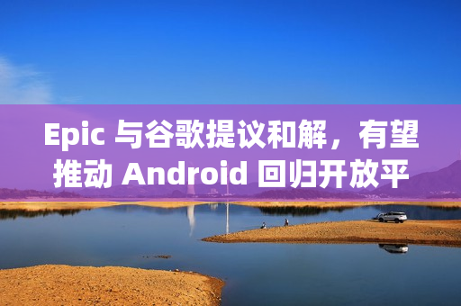 Epic 与谷歌提议和解，有望推动 Android 回归开放平台