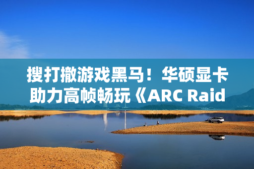 搜打撤游戏黑马！华硕显卡助力高帧畅玩《ARC Raiders》