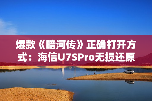 爆款《暗河传》正确打开方式：海信U7SPro无损还原至臻色影