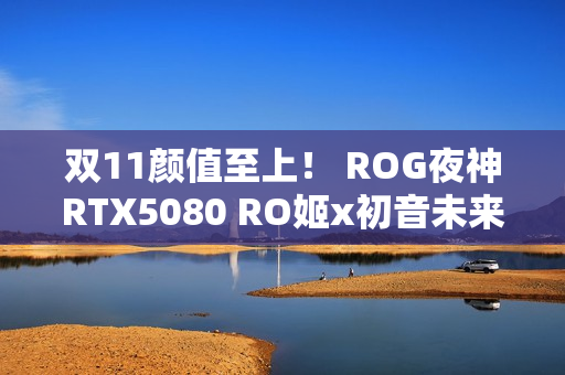 双11颜值至上！ ROG夜神RTX5080 RO姬x初音未来版显卡