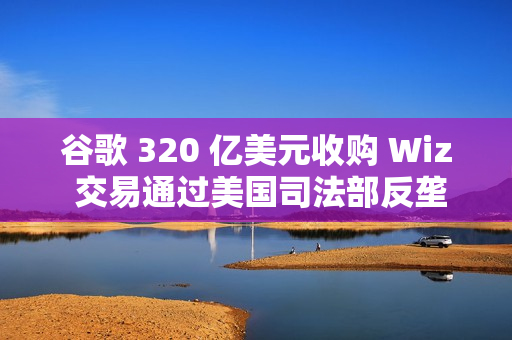 谷歌 320 亿美元收购 Wiz 交易通过美国司法部反垄断审查