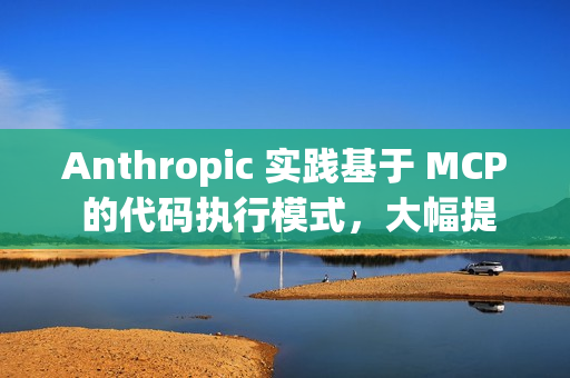 Anthropic 实践基于 MCP 的代码执行模式，大幅提升 AI Agent 效率