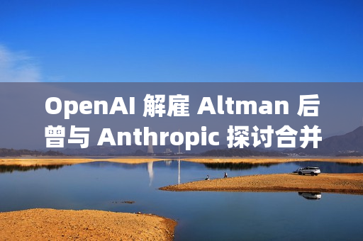 OpenAI 解雇 Altman 后曾与 Anthropic 探讨合并事宜
