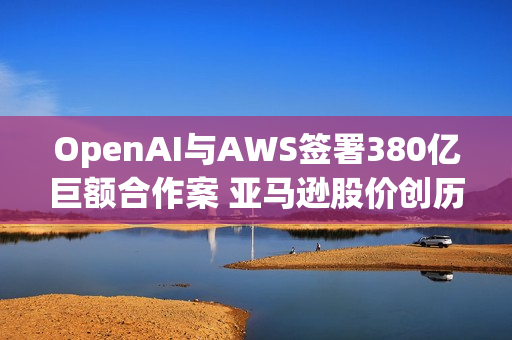 OpenAI与AWS签署380亿巨额合作案 亚马逊股价创历史新高