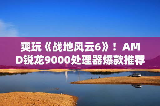 爽玩《战地风云6》！AMD锐龙9000处理器爆款推荐