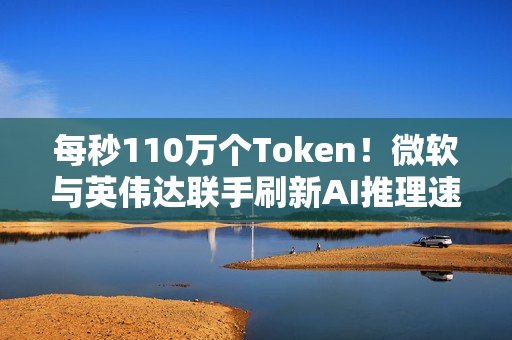 每秒110万个Token！微软与英伟达联手刷新AI推理速度纪录