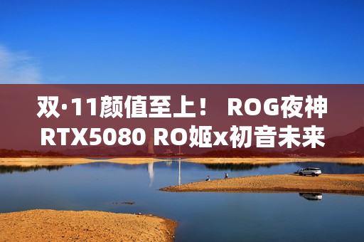 双·11颜值至上！ ROG夜神RTX5080 RO姬x初音未来版显卡