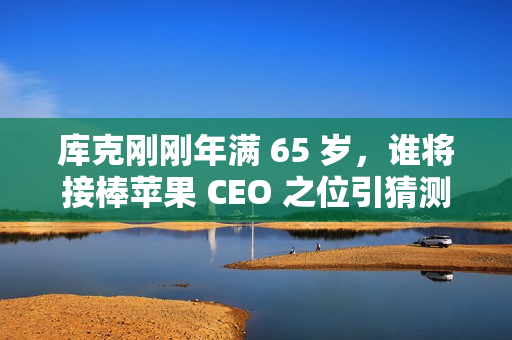 库克刚刚年满 65 岁，谁将接棒苹果 CEO 之位引猜测