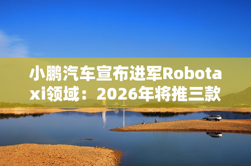 小鹏汽车宣布进军Robotaxi领域：2026年将推三款L4级新车
