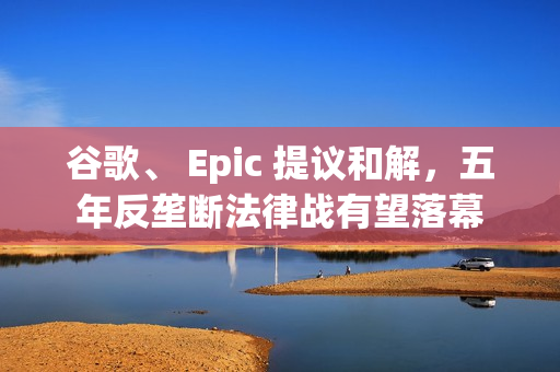 谷歌、 Epic 提议和解，五年反垄断法律战有望落幕