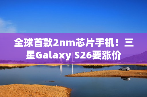 全球首款2nm芯片手机！三星Galaxy S26要涨价