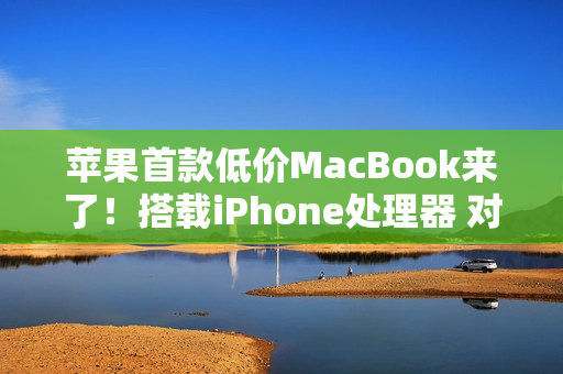 苹果首款低价MacBook来了！搭载iPhone处理器 对标入门Windows PC
