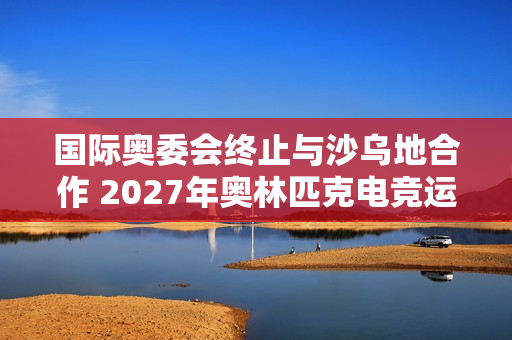 国际奥委会终止与沙乌地合作 2027年奥林匹克电竞运动会将易地举行