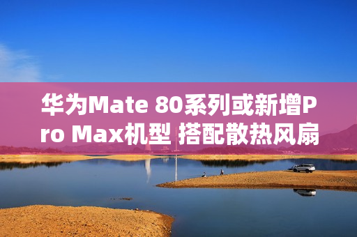 华为Mate 80系列或新增Pro Max机型 搭配散热风扇