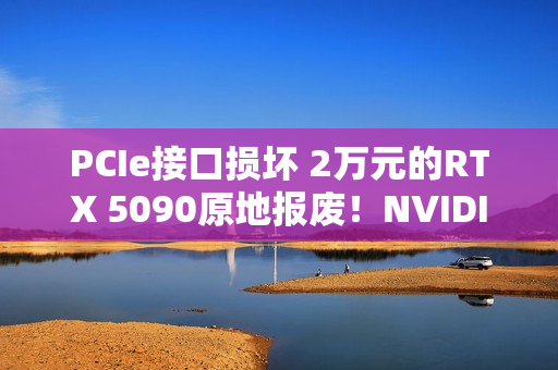 PCIe接口损坏 2万元的RTX 5090原地报废！NVIDIA同意免费换新
