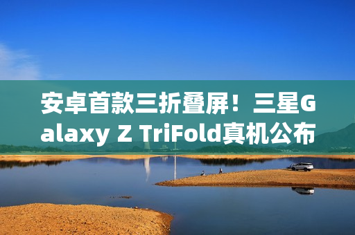 安卓首款三折叠屏！三星Galaxy Z TriFold真机公布：跟华为不一样