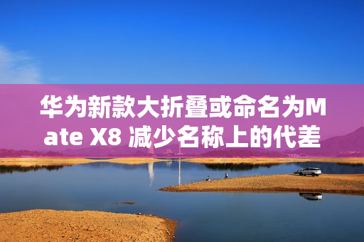 华为新款大折叠或命名为Mate X8 减少名称上的代差？