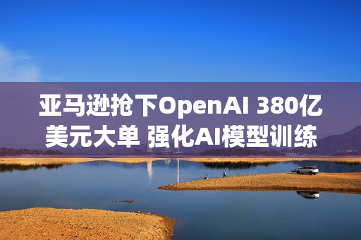 亚马逊抢下OpenAI 380亿美元大单 强化AI模型训练