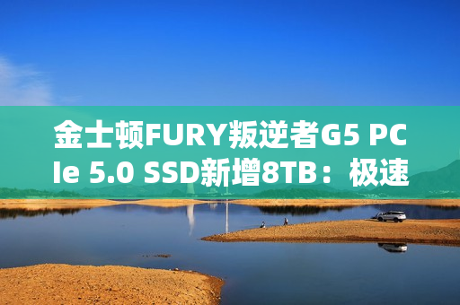 金士顿FURY叛逆者G5 PCIe 5.0 SSD新增8TB：极速14.8GB/s、至少7000元