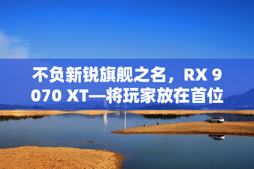 不负新锐旗舰之名，RX 9070 XT—将玩家放在首位的诚意作品