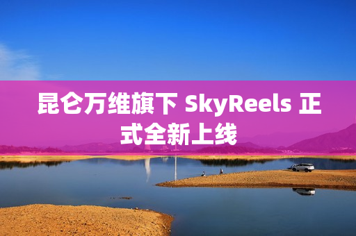 昆仑万维旗下 SkyReels 正式全新上线