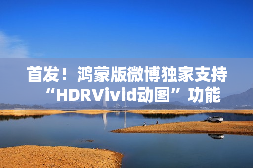 首发！鸿蒙版微博独家支持“HDRVivid动图”功能