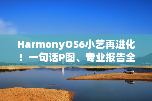 HarmonyOS6小艺再进化！一句话P图、专业报告全搞定