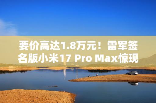 要价高达1.8万元！雷军签名版小米17 Pro Max惊现闲鱼