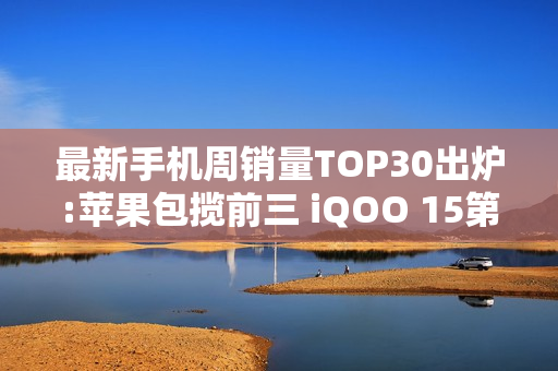 最新手机周销量TOP30出炉:苹果包揽前三 iQOO 15第四