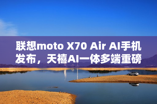 联想moto X70 Air AI手机发布，天禧AI一体多端重磅体验升级