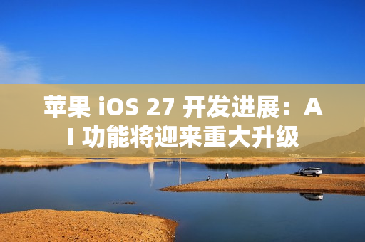 苹果 iOS 27 开发进展：AI 功能将迎来重大升级