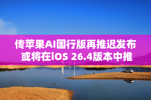 传苹果AI国行版再推迟发布 或将在iOS 26.4版本中推出
