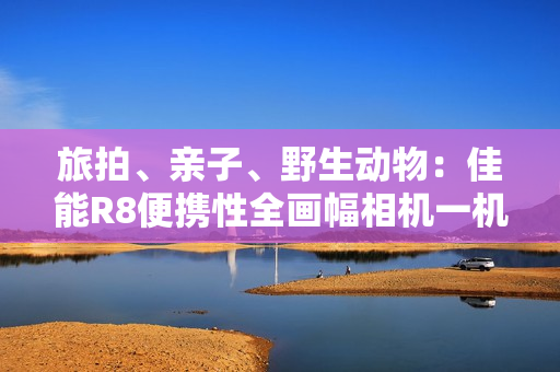 旅拍、亲子、野生动物：佳能R8便携性全画幅相机一机搞定