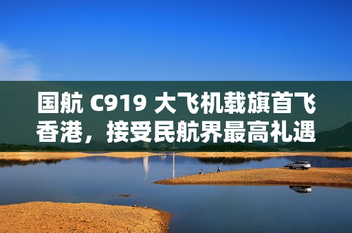 国航 C919 大飞机载旗首飞香港，接受民航界最高礼遇水门迎接