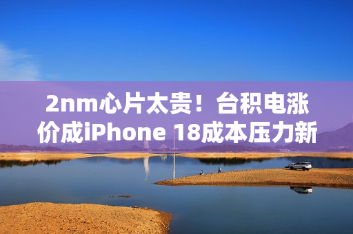 2nm心片太贵！台积电涨价成iPhone 18成本压力新焦点