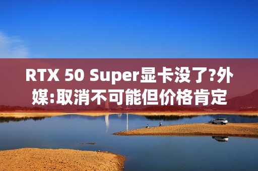 RTX 50 Super显卡没了?外媒:取消不可能但价格肯定涨